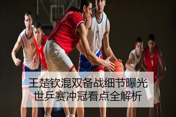 王楚钦混双备战细节曝光 世乒赛冲冠看点全解析