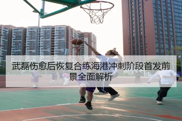 武磊伤愈后恢复合练海港冲刺阶段首发前景全面解析